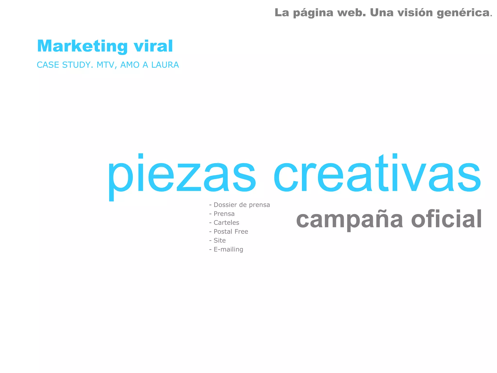 La página web. Una visión genérica.


Marketing viral
CASE STUDY. MTV, AMO A LAURA




             piezas creativas  - Dossier de prensa
                               - Prensa
                               - Carteles
                               - Postal Free
                                                        campaña oficial
                               - Site
                               - E-mailing
 