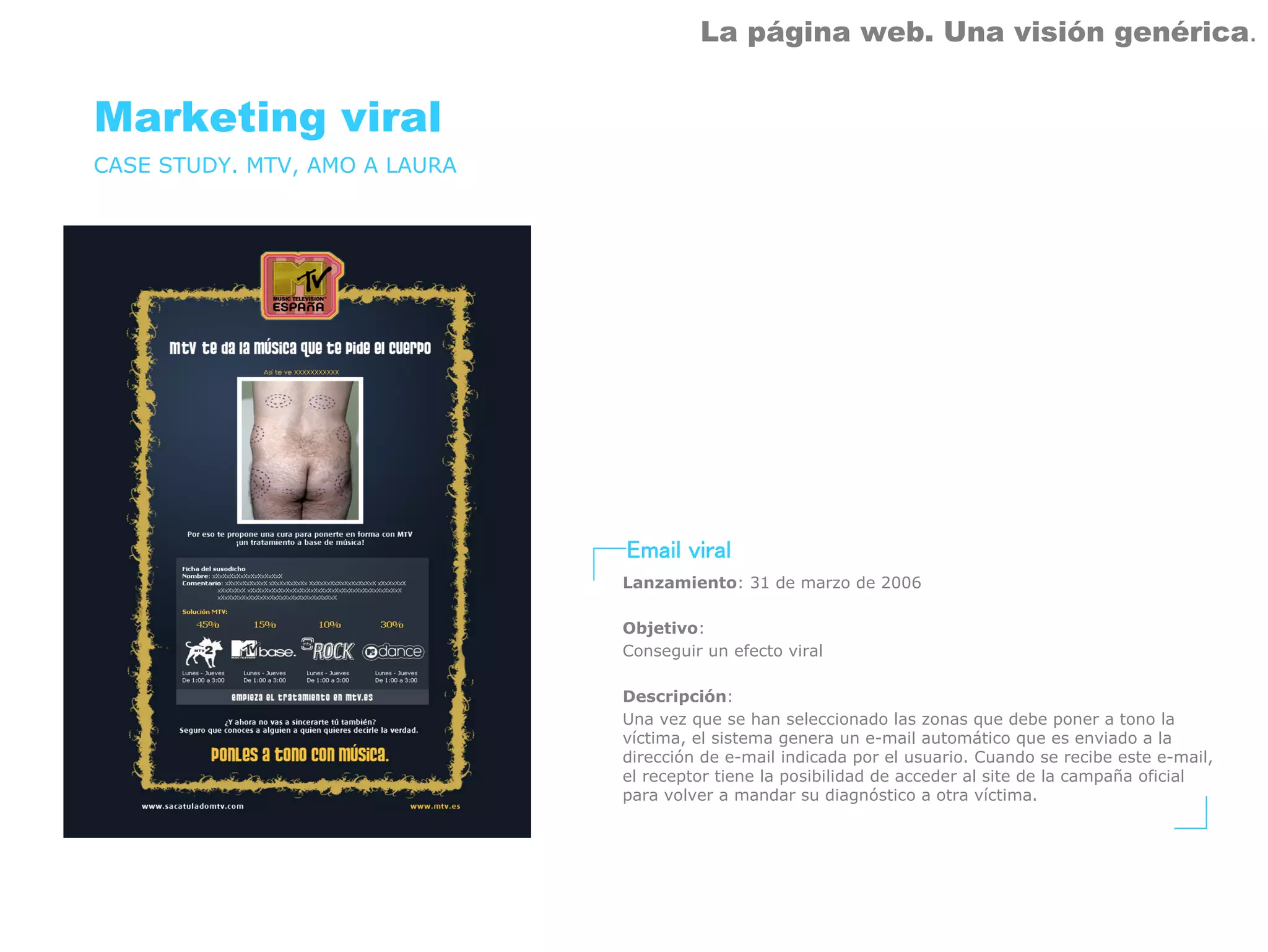 La página web. Una visión genérica.


Marketing viral
CASE STUDY. MTV, AMO A LAURA




                               Email viral
                               Lanzamiento: 31 de marzo de 2006

                               Objetivo:
                               Conseguir un efecto viral

                               Descripción:
                               Una vez que se han seleccionado las zonas que debe poner a tono la
                               víctima, el sistema genera un e-mail automático que es enviado a la
                               dirección de e-mail indicada por el usuario. Cuando se recibe este e-mail,
                               el receptor tiene la posibilidad de acceder al site de la campaña oficial
                               para volver a mandar su diagnóstico a otra víctima.
 