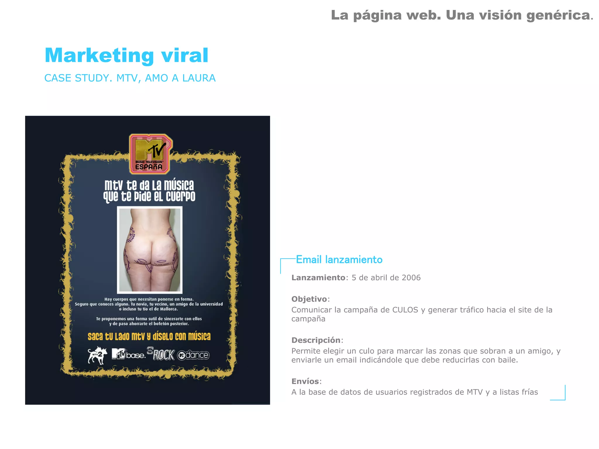 La página web. Una visión genérica.


Marketing viral
CASE STUDY. MTV, AMO A LAURA




                                Email lanzamiento
                               Lanzamiento: 5 de abril de 2006

                               Objetivo:
                               Comunicar la campaña de CULOS y generar tráfico hacia el site de la
                               campaña

                               Descripción:
                               Permite elegir un culo para marcar las zonas que sobran a un amigo, y
                               enviarle un email indicándole que debe reducirlas con baile.

                               Envíos:
                               A la base de datos de usuarios registrados de MTV y a listas frías
 