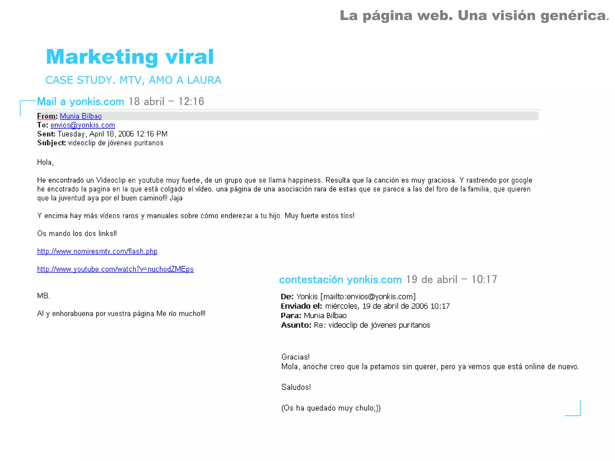 La página web. Una visión genérica.


 Marketing viral
 CASE STUDY. MTV, AMO A LAURA

Mail a yonkis.com 18 abril – 12:16




                                     contestación yonkis.com 19 de abril – 10:17
 