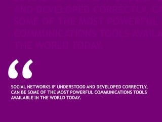 SOCIAL NETWORKS IF UNDERSTO
 AND DEVELOPED CORRECTLY, CA
 SOME OF THE MOST POWERFUL
 COMMUNICATIONS TOOLS AVAILA
 THE WORLD TODAY.


SOCIAL NETWORKS IF UNDERSTOOD AND DEVELOPED CORRECTLY,
CAN BE SOME OF THE MOST POWERFUL COMMUNICATIONS TOOLS
AVAILABLE IN THE WORLD TODAY.
 