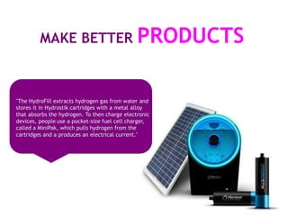 MAKE BETTER PRODUCTS



"The HydroFill extracts hydrogen gas from water and
stores it in Hydrostik cartridges with a metal alloy
that absorbs the hydrogen. To then charge electronic
devices, people use a pocket-size fuel cell charger,
called a MiniPak, which pulls hydrogen from the
cartridges and a produces an electrical current."
 