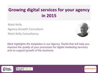 1
Growing digital services for your agency
in 2015
Mark Kelly
Agency Growth Consultant
Mark Kelly Consultancy
Mark highlights the templates in our Agency Toolkit that will help you
improve the quality of your processes for digital marketing services,
and so support growth of the business.
 