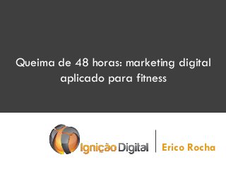 Queima de 48 horas: marketing digital
aplicado para fitness
Erico Rocha
 