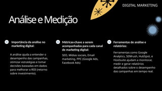 AnáliseeMedição
DIGITAL MARKETING
Importância da análise no
marketing digital:
Métricas-chave a serem
acompanhadas para cada canal
de marketing digital:
Ferramentas de análise e
relatórios:
A análise ajuda a entender o
desempenho das campanhas,
otimizar estratégias e tomar
decisões baseadas em dados
para melhorar o ROI (retorno
sobre investimento).
SEO, Mídias sociais, Email
marketing, PPC (Google Ads,
Facebook Ads)
Ferramentas como Google
Analytics, SEMrush, HubSpot, e
Hootsuite ajudam a monitorar,
medir e gerar relatórios
detalhados sobre o desempenho
das campanhas em tempo real.
 