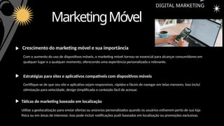 MarketingMóvel
DIGITAL MARKETING
Crescimento do marketing móvel e sua importância
Estratégias para sites e aplicativos compatíveis com dispositivos móveis
Táticas de marketing baseado em localização
Com o aumento do uso de dispositivos móveis, o marketing móvel tornou-se essencial para alcançar consumidores em
qualquer lugar e a qualquer momento, oferecendo uma experiência personalizada e relevante.
Certifique-se de que seu site e aplicativo sejam responsivos, rápidos e fáceis de navegar em telas menores. Isso inclui
otimização para velocidade, design simplificado e conteúdo fácil de acessar.
Utilize a geolocalização para enviar ofertas ou anúncios personalizados quando os usuários estiverem perto de sua loja
física ou em áreas de interesse. Isso pode incluir notificações push baseadas em localização ou promoções exclusivas.
 