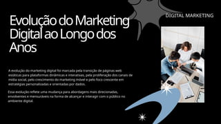 EvoluçãodoMarketing
DigitalaoLongodos
Anos
A evolução do marketing digital foi marcada pela transição de páginas web
estáticas para plataformas dinâmicas e interativas, pela proliferação dos canais de
mídia social, pelo crescimento do marketing móvel e pelo foco crescente em
estratégias personalizadas e orientadas por dados.
Essa evolução reflete uma mudança para abordagens mais direcionadas,
envolventes e mensuráveis na forma de alcançar e interagir com o público no
ambiente digital.
DIGITAL MARKETING
 