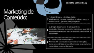 DIGITAL MARKETING
Marketingde
Conteúdo: 1. Importância na estratégia digital:
Ajuda a atrair e engajar o público, fortalece a marca e
melhora o SEO, gerando tráfego orgânico.
2. Criação de conteúdo de alta qualidade:
Conteúdo relevante, bem escrito e otimizado para SEO é
essencial para captar a atenção do público e aumentar a
visibilidade.
3. Criando conteúdo envolvente:
Além de útil, o conteúdo deve incentivar interações,
como comentários e compartilhamentos, para criar uma
comunidade em torno da marca.
 