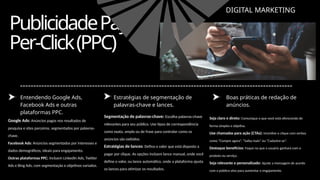 PublicidadePay-
Per-Click(PPC)
DIGITAL MARKETING
Entendendo Google Ads,
Facebook Ads e outras
plataformas PPC.
Estratégias de segmentação de
palavras-chave e lances.
Boas práticas de redação de
anúncios.
Google Ads: Anúncios pagos nos resultados de
pesquisa e sites parceiros, segmentados por palavras-
chave.
Facebook Ads: Anúncios segmentados por interesses e
dados demográficos, ideais para engajamento.
Outras plataformas PPC: Incluem LinkedIn Ads, Twitter
Ads e Bing Ads, com segmentação e objetivos variados.
Segmentação de palavras-chave: Escolha palavras-chave
relevantes para seu público. Use tipos de correspondência
como exata, ampla ou de frase para controlar como os
anúncios são exibidos.
Estratégias de lances: Defina o valor que está disposto a
pagar por clique. As opções incluem lance manual, onde você
define o valor, ou lance automático, onde a plataforma ajusta
os lances para otimizar os resultados.
Seja claro e direto: Comunique o que você está oferecendo de
forma simples e objetiva.
Use chamadas para ação (CTAs): Incentive o clique com verbos
como “Compre agora”, “Saiba mais” ou “Cadastre-se”.
Destaque benefícios: Foque no que o usuário ganhará com o
produto ou serviço.
Seja relevante e personalizado: Ajuste a mensagem de acordo
com o público-alvo para aumentar o engajamento.
 