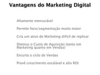 Vantagens do Marketing Digital


  Altamente mensurável

  Permite foco/segmentação muito maior

  Cria um ativo de Marketing difícil de replicar

  Diminui o Custo de Aquisição (tanto em
  Marketing quanto em Vendas)

  Encurta o ciclo de Vendas

  Provê crescimento escalável e alto ROI
 