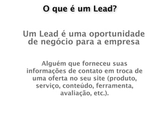 O que é um Lead?


Um Lead é uma oportunidade
 de negócio para a empresa

     Alguém que forneceu suas
informações de contato em troca de
  uma oferta no seu site (produto,
   serviço, conteúdo, ferramenta,
           avaliação, etc.).
 