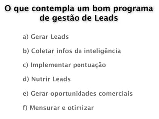 O que contempla um bom programa
        de gestão de Leads

   a) Gerar Leads

   b) Coletar infos de inteligência

   c) Implementar pontuação

   d) Nutrir Leads

   e) Gerar oportunidades comerciais

   f) Mensurar e otimizar
 