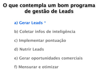 O que contempla um bom programa
        de gestão de Leads

   a) Gerar Leads *

   b) Coletar infos de inteligência

   c) Implementar pontuação

   d) Nutrir Leads

   e) Gerar oportunidades comerciais

   f) Mensurar e otimizar
 