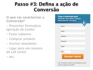 Passo #3: Deﬁna a ação de
                Conversão
O que vai caracterizar a
Conversão?
- Preencher formulário
(geração de Leads)
- Fazer cadastro
- Comprar produto
- Assinar newsletter
- Ligar para um número
de call center
- etc.
 