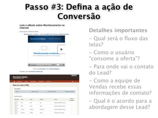 Passo #3: Deﬁna a ação de
       Conversão
              Detalhes importantes
              - Qual será o ﬂuxo das
              telas?
              - Como o usuário
              “consome a oferta”?
              - Para onde vai o contato
              do Lead?
              - Como a equipe de
              Vendas recebe essas
              informações de contato?
              - Qual é o acordo para a
              abordagem desse Lead?
 