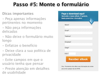 Passo #5: Monte o formulário
Dicas importantes
- Peça apenas informações
pertinentes no momento
- Não peça informações
delicadas
- Não deixe o formulário muito
longo
- Enfatize o benefício
- Deixe clara a sua política de
privacidade
- Evite campos em que o
usuário tenha que pensar
- Preste atenção em detalhes
de usabilidade
 