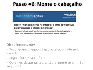 Passo #6: Monte o cabeçalho




Dicas importantes
- Foco: quem chegou ali estava procurando pelo
assunto
- Logo, título e sub-título
- Objetivo: despertar a atenção e interesse em três
segundos
 