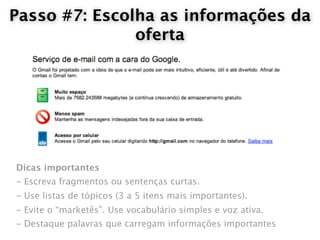 Passo #7: Escolha as informações da
               oferta




Dicas importantes
- Escreva fragmentos ou sentenças curtas.
- Use listas de tópicos (3 a 5 itens mais importantes).
- Evite o “marketês”. Use vocabulário simples e voz ativa.
- Destaque palavras que carregam informações importantes
 