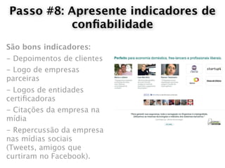 Passo #8: Apresente indicadores de
          conﬁabilidade
São bons indicadores:
- Depoimentos de clientes
- Logo de empresas
parceiras
- Logos de entidades
certiﬁcadoras
- Citações da empresa na
mídia
- Repercussão da empresa
nas mídias sociais
(Tweets, amigos que
curtiram no Facebook).
 
