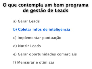 O que contempla um bom programa
        de gestão de Leads

   a) Gerar Leads

   b) Coletar infos de inteligência

   c) Implementar pontuação

   d) Nutrir Leads

   e) Gerar oportunidades comerciais

   f) Mensurar e otimizar
 