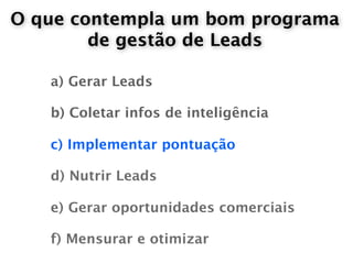 O que contempla um bom programa
        de gestão de Leads

   a) Gerar Leads

   b) Coletar infos de inteligência

   c) Implementar pontuação

   d) Nutrir Leads

   e) Gerar oportunidades comerciais

   f) Mensurar e otimizar
 