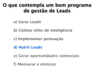 O que contempla um bom programa
        de gestão de Leads

   a) Gerar Leads

   b) Coletar infos de inteligência

   c) Implementar pontuação

   d) Nutrir Leads

   e) Gerar oportunidades comerciais

   f) Mensurar e otimizar
 