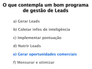 O que contempla um bom programa
        de gestão de Leads

   a) Gerar Leads

   b) Coletar infos de inteligência

   c) Implementar pontuação

   d) Nutrir Leads

   e) Gerar oportunidades comerciais

   f) Mensurar e otimizar
 