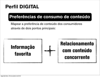 Preferências de consumo de conteúdo
Mapear a preferência de conteúdo dos consumidores
através de dois pontos principais:
Relacionamento
com conteúdo
concorrente
Informação
favorita
Perfil DIGITAL
segunda-feira, 25 de outubro de 2010
 