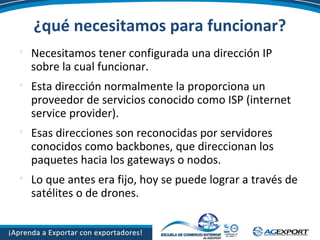 ¿qué necesitamos para funcionar?

Necesitamos tener configurada una dirección IP
sobre la cual funcionar.

Esta dirección normalmente la proporciona un
proveedor de servicios conocido como ISP (internet
service provider).

Esas direcciones son reconocidas por servidores
conocidos como backbones, que direccionan los
paquetes hacia los gateways o nodos.

Lo que antes era fijo, hoy se puede lograr a través de
satélites o de drones.
 