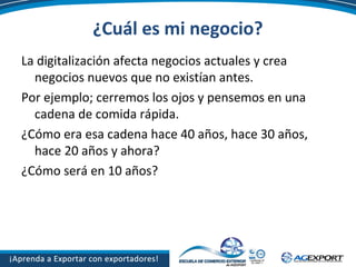 ¿Cuál es mi negocio?
La digitalización afecta negocios actuales y crea
negocios nuevos que no existían antes.
Por ejemplo; cerremos los ojos y pensemos en una
cadena de comida rápida.
¿Cómo era esa cadena hace 40 años, hace 30 años,
hace 20 años y ahora?
¿Cómo será en 10 años?
 