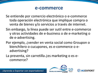 e-commerce
Se entiende por comercio electrónico o e-commerce
toda operación electrónica que implique compra o
venta de bienes y/o servicios a través de internet.
Sin embargo, la línea puede ser sutil entre e-commerce
y otras actividades de e-business o de e-marketing o
de e-advertising.
Por ejemplo, ¿vender en venta social como Groupon o
bienchilero o cucupones, es e-commerce o e-
advertising?
La preventa, sin carretilla ¿es marketing o es e-
commerce?
 