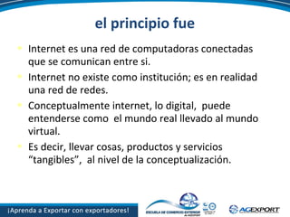 el principio fue
 Internet es una red de computadoras conectadas
que se comunican entre si.
 Internet no existe como institución; es en realidad
una red de redes.
 Conceptualmente internet, lo digital, puede
entenderse como el mundo real llevado al mundo
virtual.
 Es decir, llevar cosas, productos y servicios
“tangibles”, al nivel de la conceptualización.
 