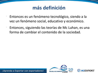 más definición

Entonces es un fenómeno tecnológico, siendo a la
vez un fenómeno social, educativo y económico.

Entonces, siguiendo las teorías de Mc Luhan, es una
forma de cambiar el contenido de la sociedad.
 