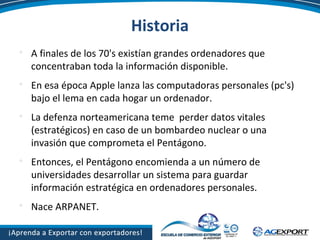 Historia

A finales de los 70's existían grandes ordenadores que
concentraban toda la información disponible.

En esa época Apple lanza las computadoras personales (pc's)
bajo el lema en cada hogar un ordenador.

La defenza norteamericana teme perder datos vitales
(estratégicos) en caso de un bombardeo nuclear o una
invasión que comprometa el Pentágono.

Entonces, el Pentágono encomienda a un número de
universidades desarrollar un sistema para guardar
información estratégica en ordenadores personales.

Nace ARPANET.
 