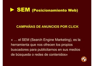 ► SEM (Posicionamiento Web)
« … el SEM (Search Engine Marketing), es la
herramienta que nos ofrecen los propios
buscadores para publicitarnos en sus medios
de búsqueda o redes de contenidos»
CAMPAÑAS DE ANUNCIOS POR CLICK
 