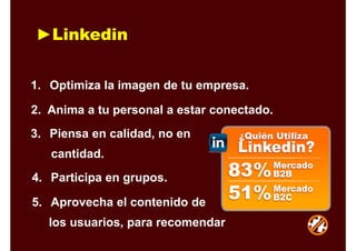 ►Linkedin
1. Optimiza la imagen de tu empresa.
2. Anima a tu personal a estar conectado.
3. Piensa en calidad, no en
cantidad.
4. Participa en grupos.
5. Aprovecha el contenido de
los usuarios, para recomendar
 