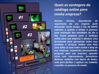 Quais as vantagens do
catálogo online para
minha empresa?
Atender clientes, dependendo do
seguimento do seu negócio pode
demandar muito tempo e nós da MDFG
sabemos o quanto o tempo é precioso
para realização das atividades do dia a
dia, nossa proposta para o catálogo
online para sua empresa é oferecer uma
ferramenta para apresentar todos seus
produtos e serviços, botões com links
para todas as suas redes sociais e blog da
sua empresa, orçamento personalizado,
pergunte para sua empresa, agendar
visita com representante, formulários
diversos, cadastro com banco de dados,
tudo para facilitar e agilizar seu trabalho
e auxiliar no processo de venda.
 