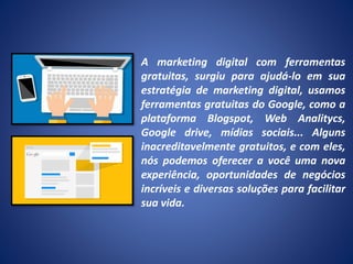 A marketing digital com ferramentas
gratuitas, surgiu para ajudá-lo em sua
estratégia de marketing digital, usamos
ferramentas gratuitas do Google, como a
plataforma Blogspot, Web Analitycs,
Google drive, mídias sociais... Alguns
inacreditavelmente gratuitos, e com eles,
nós podemos oferecer a você uma nova
experiência, oportunidades de negócios
incríveis e diversas soluções para facilitar
sua vida.
 