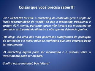 Coisas que você precisa saber!!!
-2º o DEMAND METRIC o marketing de conteúdo gera o triplo de
leads (oportunidade de venda) do que o marketing tradicional e
custam 62% menos, portanto, quem não investe em marketing de
conteúdo está perdendo dinheiro e não apenas deixando ganhar.
-Os blogs são uma das mais poderosas plataformas de produção
de conteúdos e o maior ativo de marketing que uma empresa pode
ter atualmente.
-O marketing digital pode ser mensurado e o retorno sobre o
investimento pode ser medido.
Confira nosso material, boa leitura!
 