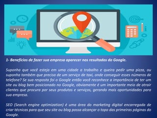 1- Benefícios de fazer sua empresa aparecer nos resultados do Google.
Suponha que você esteja em uma cidade a trabalho e queira pedir uma pizza, ou
suponha também que precisa de um serviço de taxi, onde conseguir esses números de
telefone? Se sua resposta foi o Google então você reconhece a importância de ter um
site ou blog bem posicionado no Google, obviamente é um importante meio de atrair
clientes que procura por seus produtos e serviços, gerando mais oportunidades para
sua empresa.
SEO (Search engine optimization) é uma área do marketing digital encarregada de
criar técnicas para que seu site ou blog possa alcançar o topo das primeiras páginas do
Google.
 