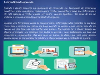 2- Formulários de conversão.
Quando o cliente preenche um formulário de conversão, ex.: Formulário de orçamento,
newsletter, segue sua página, cadastro para receber promoções e deixa suas informações,
ele está disposto a receber emails, ver post’s, receber ligações... Ele deixa de ser um
visitante e se torna um lead (oportunidade de negócio).
Imagina uma ferramenta capaz de capturar várias informações dos visitantes no seu blog,
como, data e horário que visitou seu blog, contato de celular, email, nome, data do seu
evento, em fim todas as informações que quiser... Mas como? Se o cliente desejar ver
alguma promoção, seu catálogo com todos os preços... para desbloquear ele terá que
preencher as informações, elas vão para um banco de dados que você pode acessar
quando quiser do computador ou celular e o cliente poderá ver o conteúdo na integra.
 