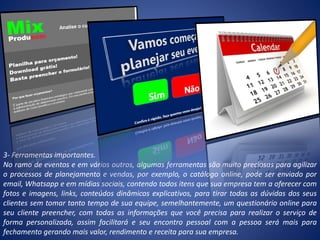 3- Ferramentas importantes.
No ramo de eventos e em vários outros, algumas ferramentas são muito preciosas para agilizar
o processos de planejamento e vendas, por exemplo, o catálogo online, pode ser enviado por
email, Whatsapp e em mídias sociais, contendo todos itens que sua empresa tem a oferecer com
fotos e imagens, links, conteúdos dinâmicos explicativos, para tirar todas as dúvidas dos seus
clientes sem tomar tanto tempo de sua equipe, semelhantemente, um questionário online para
seu cliente preencher, com todas as informações que você precisa para realizar o serviço de
forma personalizada, assim facilitará e seu encontro pessoal com a pessoa será mais para
fechamento gerando mais valor, rendimento e receita para sua empresa.
 