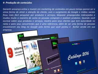 4- Produção de conteúdos
Garantir presença online e investir em marketing de conteúdos em pouco tempo parece ser a
única forma de atrair a atenção do cliente, com o surgimento do Google e mídias sociais
ficou mais fácil pesquisar por produtos e serviços, bloquear propagandas indesejadas e
mudou muito a maneira de como as pessoas compram e avaliam produtos. Quando você
escreve sobre seus produtos e serviços, mostra para seus clientes que tem autoridade no
ramo e para seus concorrentes que é uma referencia, além de ser uma forma de pessoas
encontrarem seu blog no Google pelo termo que você postou e fechar venda em sua
empresa.
 