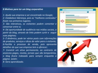8 Motivos para ter um blog corporativo
1- Ajuda sua empresa a ser encontrada no Google;
2- Estabelece liderança, pois os "melhores conteúdos"
ficam nos primeiros lugares;
3- São interativos, os visitantes podem comentar e
conversar entre si;
4- Dá oportunidade de audiência nas mídias sociais, a
partir do blog, através de links podem curtir e seguir
suas páginas;
5- É dinâmico, pode ter vários posts com informações
de produtos, serviços e dicas de valor para o visitante;
6-Facilita o processo de venda, pois apresenta
detalhes do que sua empresa tem a oferecer;
7- Constrói um ativo permanente, ao contrario de
anúncios pagos, revista, jornais que são temporários,
o blog ficara indexado para sempre enquanto a
página existir;
8- Gera aprendizado.
 