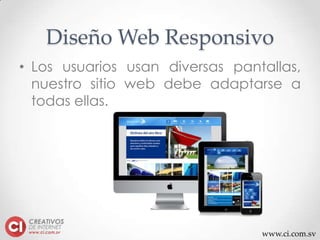 www.ci.com.sv
Diseño Web Responsivo
• Los usuarios usan diversas pantallas,
nuestro sitio web debe adaptarse a
todas ellas.
 