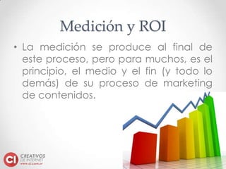 www.ci.com.sv
Medición y ROI
• La medición se produce al final de
este proceso, pero para muchos, es el
principio, el medio y el fin (y todo lo
demás) de su proceso de marketing
de contenidos.
 