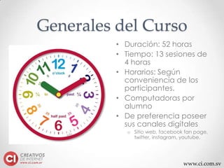 www.ci.com.sv
Generales del Curso
• Duración: 52 horas
• Tiempo: 13 sesiones de
4 horas
• Horarios: Según
conveniencia de los
participantes.
• Computadoras por
alumno
• De preferencia poseer
sus canales digitales
o Sitio web, facebook fan page,
twitter, instagram, youtube.
 