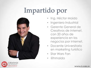 www.ci.com.sv
Impartido por
• Ing. Héctor Maida
• Ingeniero Industrial
• Gerente General de
Creativos de internet,
con 20 años de
experiencia en los
negocios por internet.
• Docente Universitario
en marketing turístico
• Star Wars Fan
• @hmaida
 