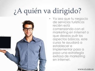 www.ci.com.sv
¿A quién va dirigido?
• Ya sea que tu negocio
de servicios turísticos
recién está
comenzando con el
marketing en Internet o
que deseas pulir los
aspectos básicos, este
curso te ayudará a
establecer e
implementar paso a
paso una estrategia
exitosa de marketing
en Internet.
 