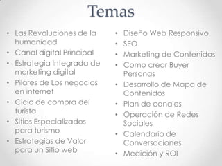 Temas
• Diseño Web Responsivo
• SEO
• Marketing de Contenidos
• Como crear Buyer
Personas
• Desarrollo de Mapa de
Contenidos
• Plan de canales
• Operación de Redes
Sociales
• Calendario de
Conversaciones
• Medición y ROI
• Las Revoluciones de la
humanidad
• Canal digital Principal
• Estrategia Integrada de
marketing digital
• Pilares de Los negocios
en internet
• Ciclo de compra del
turista
• Sitios Especializados
para turismo
• Estrategias de Valor
para un Sitio web
 